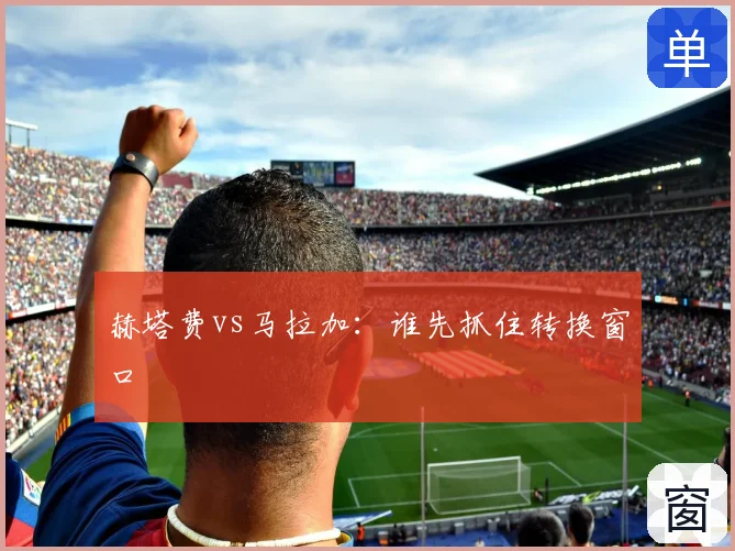 赫塔费vs马拉加：谁先抓住转换窗口
